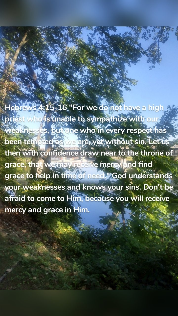 Hebrews 4:15-16 "For we do not have a high priest who is unable to sympathize with our weaknesses, but one who in every respect has been tempted as we are, yet without sin. Let us then with confidence draw near to the throne of grace, that we may receive mercy and find grace to help in time of need." God understands your weaknesses and knows your sins. Don't be afraid to come to Him, because you will receive mercy and grace in Him. 