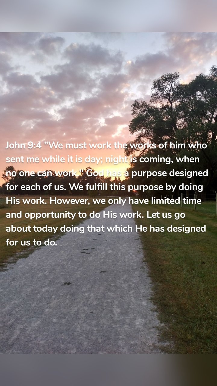 John 9:4 "We must work the works of him who sent me while it is day; night is coming, when no one can work." God has a purpose designed for each of us. We fulfill this purpose by doing His work. However, we only have limited time and opportunity to do His work. Let us go about today doing that which He has designed for us to do. 