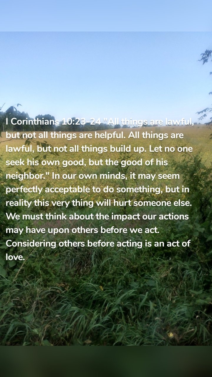 I Corinthians 10:23-24 "All things are lawful, but not all things are helpful. All things are lawful, but not all things build up. Let no one seek his own good, but the good of his neighbor." In our own minds, it may seem perfectly acceptable to do something, but in reality this very thing will hurt someone else. We must think about the impact our actions may have upon others before we act. Considering others before acting is an act of love. 