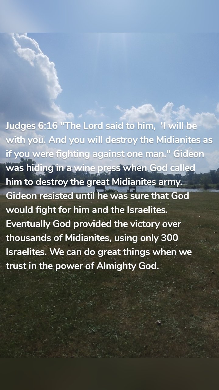 Judges 6:16 "The Lord said to him,  'I will be with you. And you will destroy the Midianites as if you were fighting against one man." Gideon was hiding in a wine press when God called him to destroy the great Midianites army. Gideon resisted until he was sure that God would fight for him and the Israelites. Eventually God provided the victory over thousands of Midianites, using only 300 Israelites. We can do great things when we trust in the power of Almighty God. 