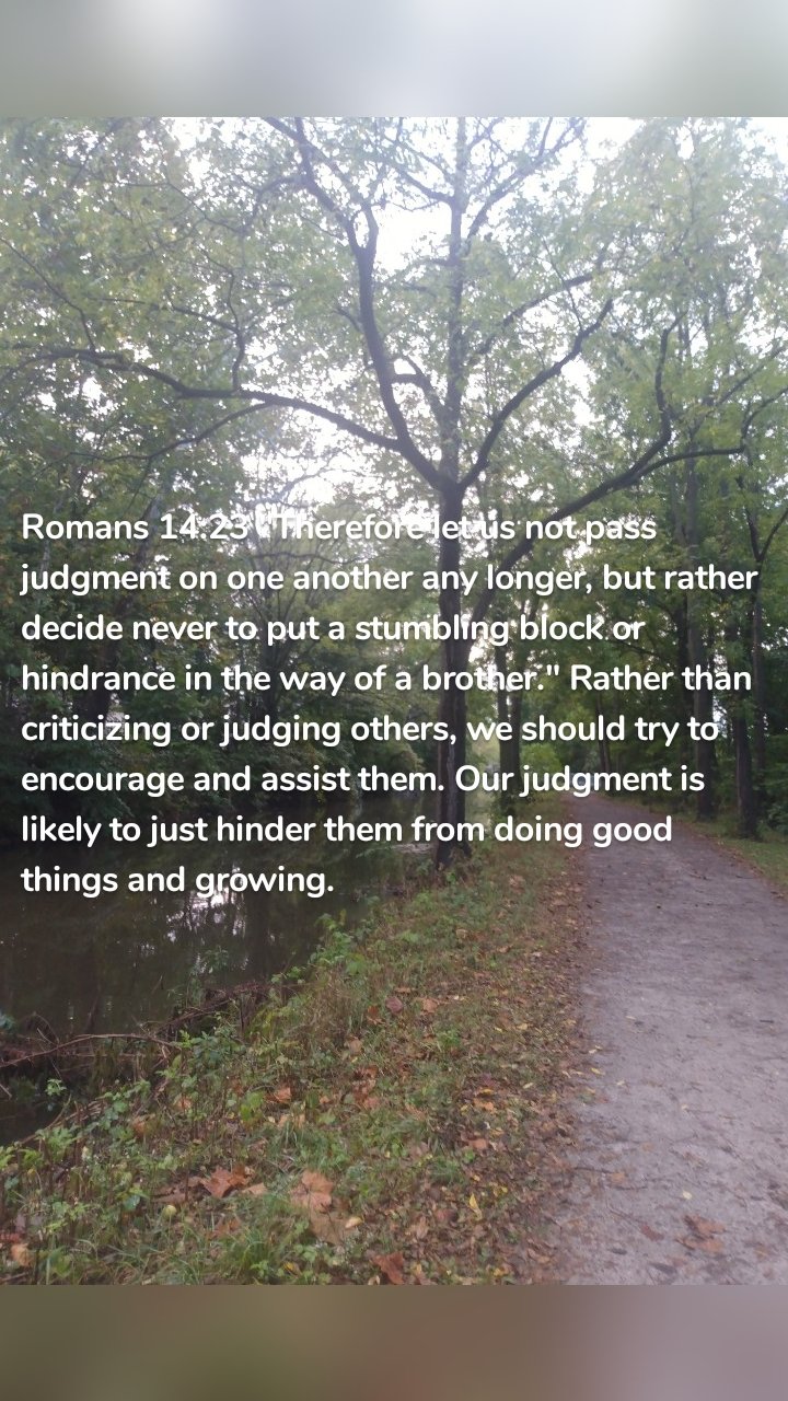 Romans 14:23 "Therefore let us not pass judgment on one another any longer, but rather decide never to put a stumbling block or hindrance in the way of a brother." Rather than criticizing or judging others, we should try to encourage and assist them. Our judgment is likely to just hinder them from doing good things and growing.