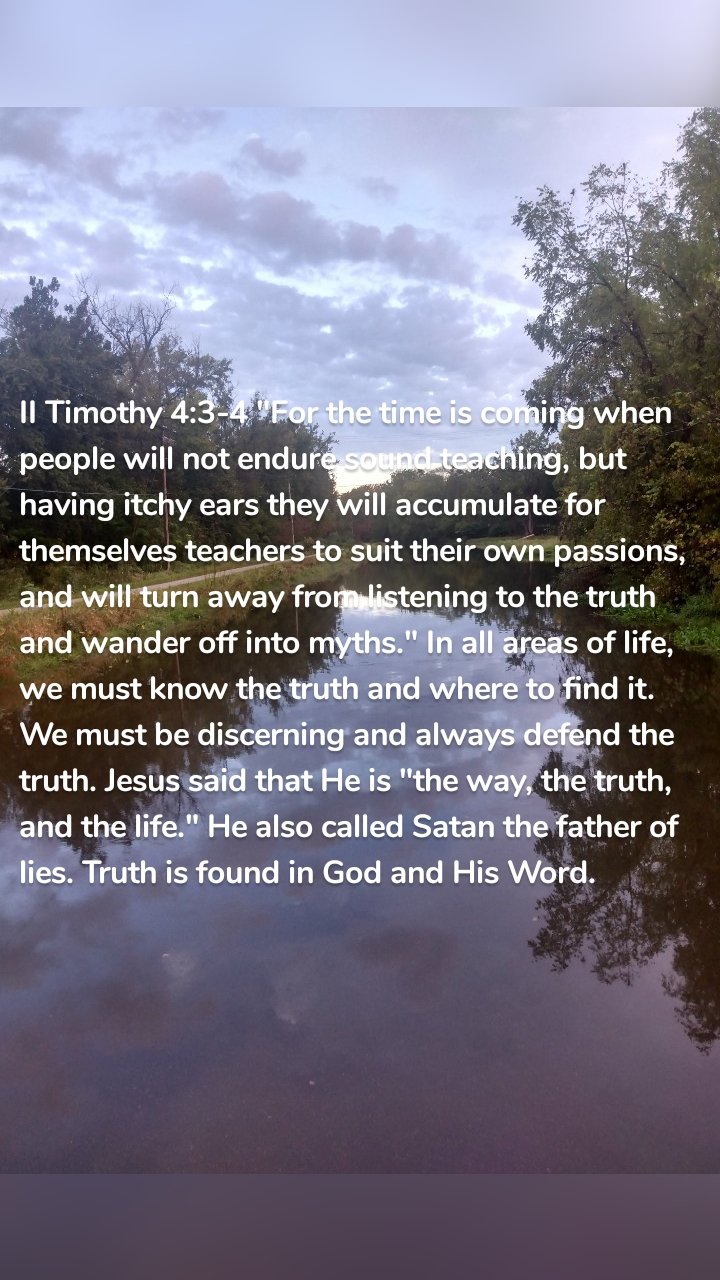 II Timothy 4:3-4 "For the time is coming when people will not endure sound teaching, but having itchy ears they will accumulate for themselves teachers to suit their own passions, and will turn away from listening to the truth and wander off into myths." In all areas of life, we must know the truth and where to find it. We must be discerning and always defend the truth. Jesus said that He is "the way, the truth, and the life." He also called Satan the father of lies. Truth is found in God and His Word.