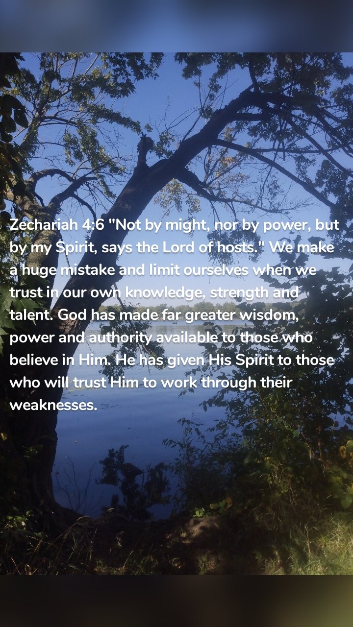 Zechariah 4:6 "Not by might, nor by power, but by my Spirit, says the Lord of hosts." We make a huge mistake and limit ourselves when we trust in our own knowledge, strength and talent. God has made far greater wisdom, power and authority available to those who believe in Him. He has given His Spirit to those who will trust Him to work through their weaknesses.