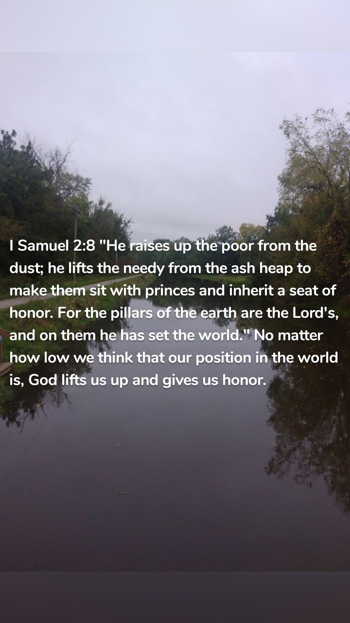 I Samuel 2:8 "He raises up the poor from the dust; he lifts the needy from the ash heap to make them sit with princes and inherit a seat of honor. For the pillars of the earth are the Lord's, and on them he has set the world." No matter how low we think that our position in the world is, God lifts us up and gives us honor.