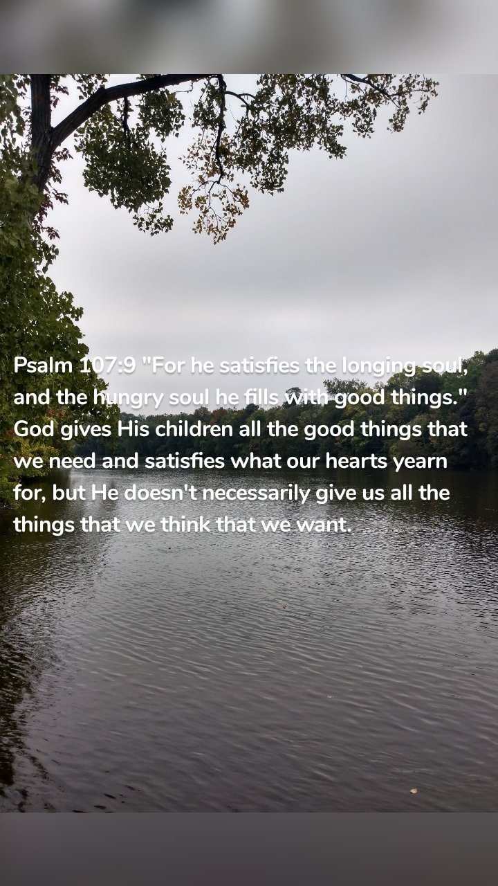 Psalm 107:9 "For he satisfies the longing soul, and the hungry soul he fills with good things." God gives His children all the good things that we need and satisfies what our hearts yearn for, but He doesn't necessarily give us all the things that we think that we want.