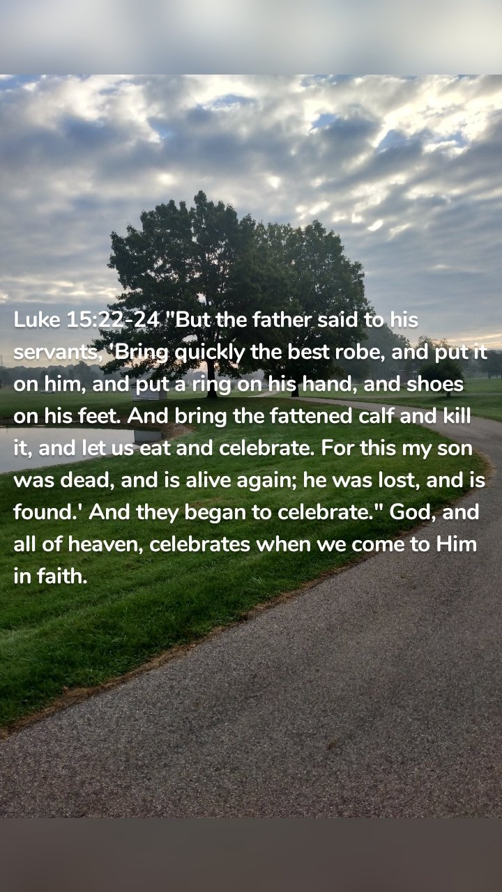Luke 15:22-24 "But the father said to his servants, 'Bring quickly the best robe, and put it on him, and put a ring on his hand, and shoes on his feet. And bring the fattened calf and kill it, and let us eat and celebrate. For this my son was dead, and is alive again; he was lost, and is found.' And they began to celebrate." God, and all of heaven, celebrates when we come to Him in faith.