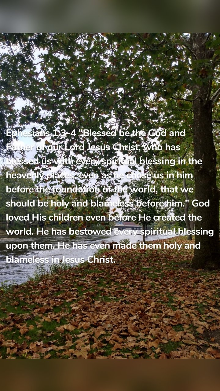 Ephesians 1:3-4 "Blessed be the God and Father of our Lord Jesus Christ, who has blessed us with every spiritual blessing in the heavenly places, even as he chose us in him before the foundation of the world, that we should be holy and blameless before him." God loved His children even before He created the world. He has bestowed every spiritual blessing upon them. He has even made them holy and blameless in Jesus Christ.