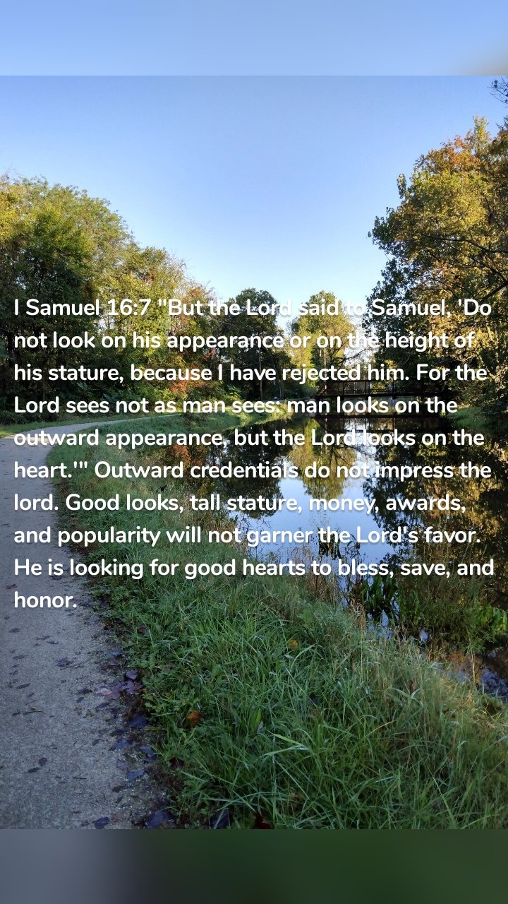 I Samuel 16:7 "But the Lord said to Samuel, 'Do not look on his appearance or on the height of his stature, because I have rejected him. For the Lord sees not as man sees: man looks on the outward appearance, but the Lord looks on the heart.'" Outward credentials do not impress the lord. Good looks, tall stature, money, awards, and popularity will not garner the Lord's favor. He is looking for good hearts to bless, save, and honor.