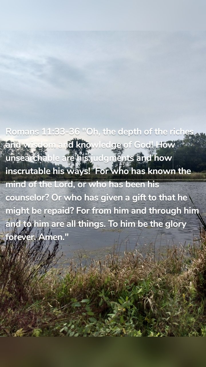 Romans 11:33-36 "Oh, the depth of the riches and wisdom and knowledge of God! How unsearchable are his judgments and how inscrutable his ways! For who has known the mind of the Lord, or who has been his counselor? Or who has given a gift to that he might be repaid? For from him and through him and to him are all things. To him be the glory forever. Amen."