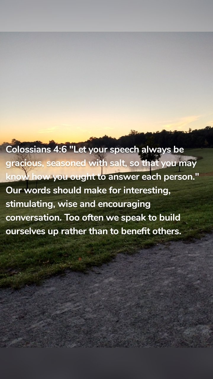 Colossians 4:6 "Let your speech always be gracious, seasoned with salt, so that you may know how you ought to answer each person." Our words should make for interesting, stimulating, wise and encouraging conversation. Too often we speak to build ourselves up rather than to benefit others.