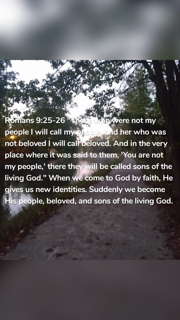 Romans 9:25-26 "Those who were not my people I will call my people, and her who was not beloved I will call beloved. And in the very place where it was said to them, 'You are not my people,' there they will be called sons of the living God." When we come to God by faith, He gives us new identities. Suddenly we become His people, beloved, and sons of the living God. 