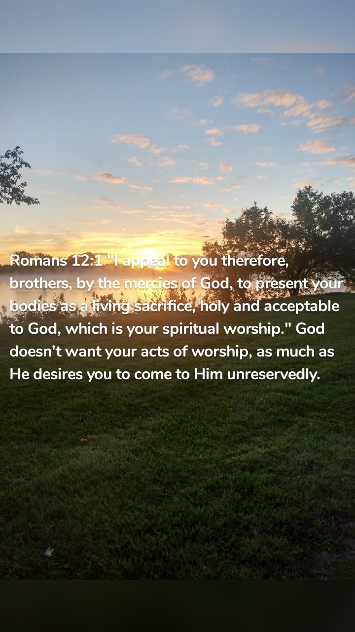 Romans 12:1 "I appeal to you therefore, brothers, by the mercies of God, to present your bodies as a living sacrifice, holy and acceptable to God, which is your spiritual worship." God doesn't want your acts of worship, as much as He desires you to come to Him unreservedly. 