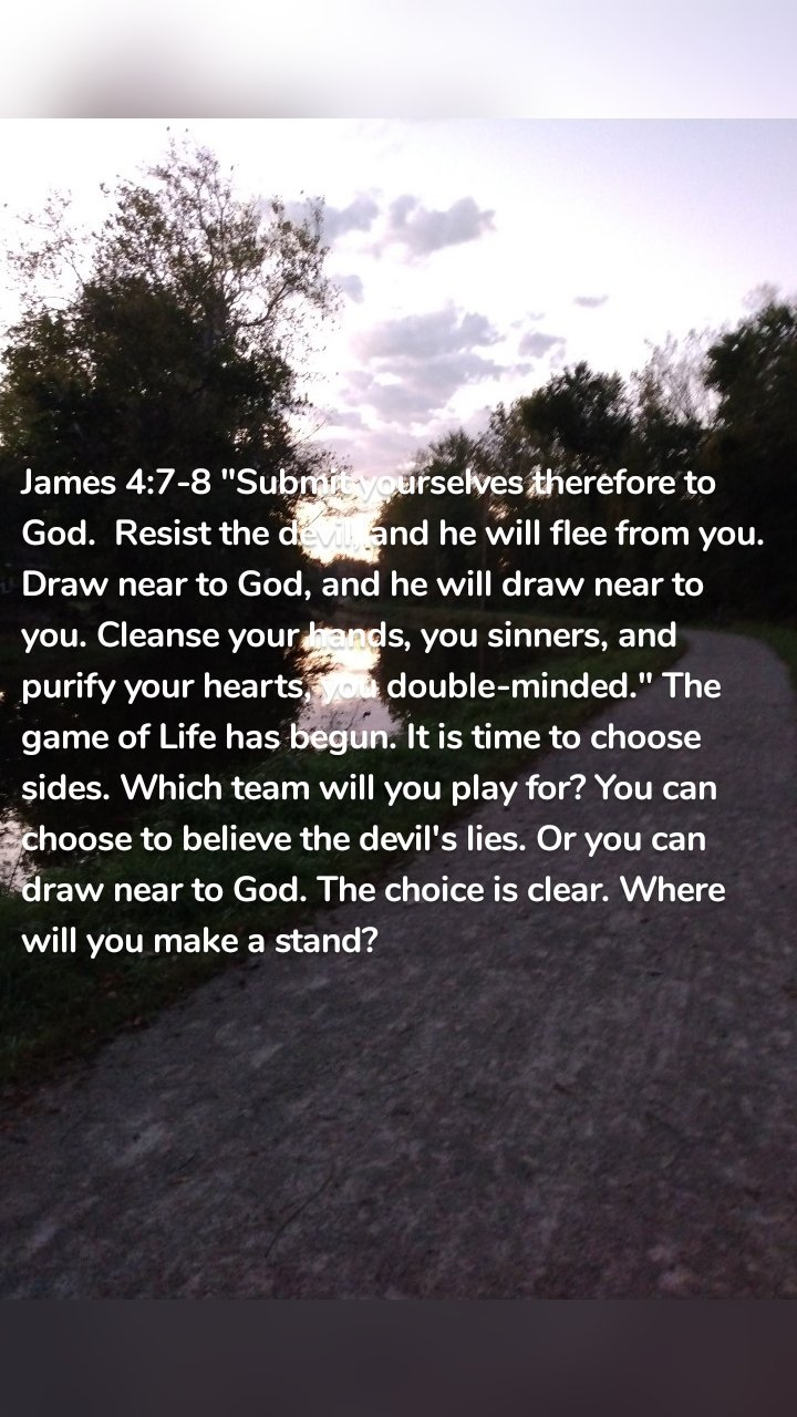 James 4:7-8 "Submit yourselves therefore to God.  Resist the devil, and he will flee from you. Draw near to God, and he will draw near to you. Cleanse your hands, you sinners, and purify your hearts, you double-minded." The game of Life has begun. It is time to choose sides. Which team will you play for? You can choose to believe the devil's lies. Or you can draw near to God. The choice is clear. Where will you make a stand? 