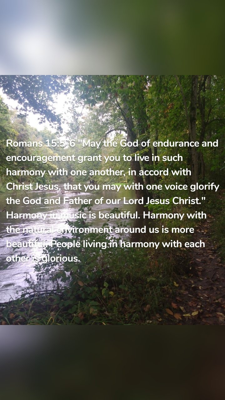Romans 15:5-6 "May the God of endurance and encouragement grant you to live in such harmony with one another, in accord with Christ Jesus, that you may with one voice glorify the God and Father of our Lord Jesus Christ." Harmony in music is beautiful. Harmony with the natural environment around us is more beautiful. People living in harmony with each other is glorious. 