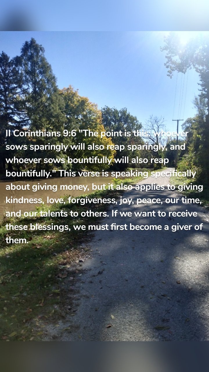 II Corinthians 9:6 "The point is this: whoever sows sparingly will also reap sparingly, and whoever sows bountifully will also reap bountifully." This verse is speaking specifically about giving money, but it also applies to giving kindness, love, forgiveness, joy, peace, our time, and our talents to others. If we want to receive these blessings, we must first become a giver of them. 