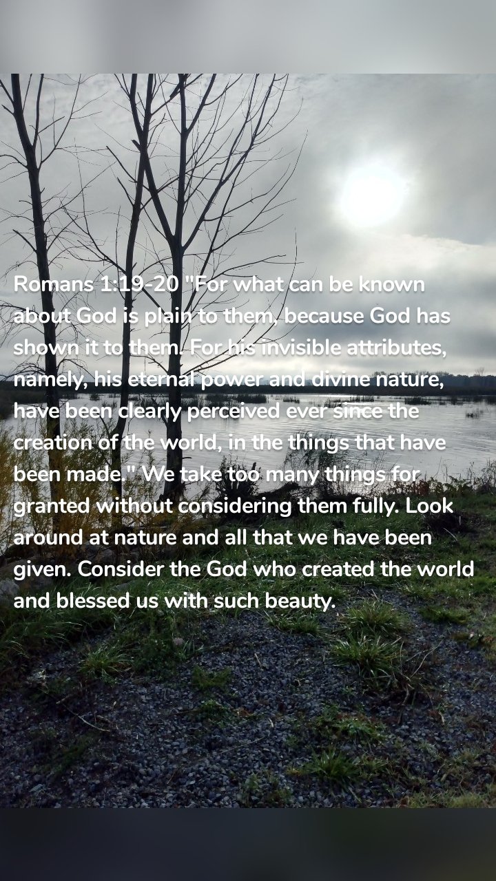 Romans 1:19-20 "For what can be known about God is plain to them, because God has shown it to them. For his invisible attributes, namely, his eternal power and divine nature, have been clearly perceived ever since the creation of the world, in the things that have been made." We take too many things for granted without considering them fully. Look around at nature and all that we have been given. Consider the God who created the world and blessed us with such beauty. 