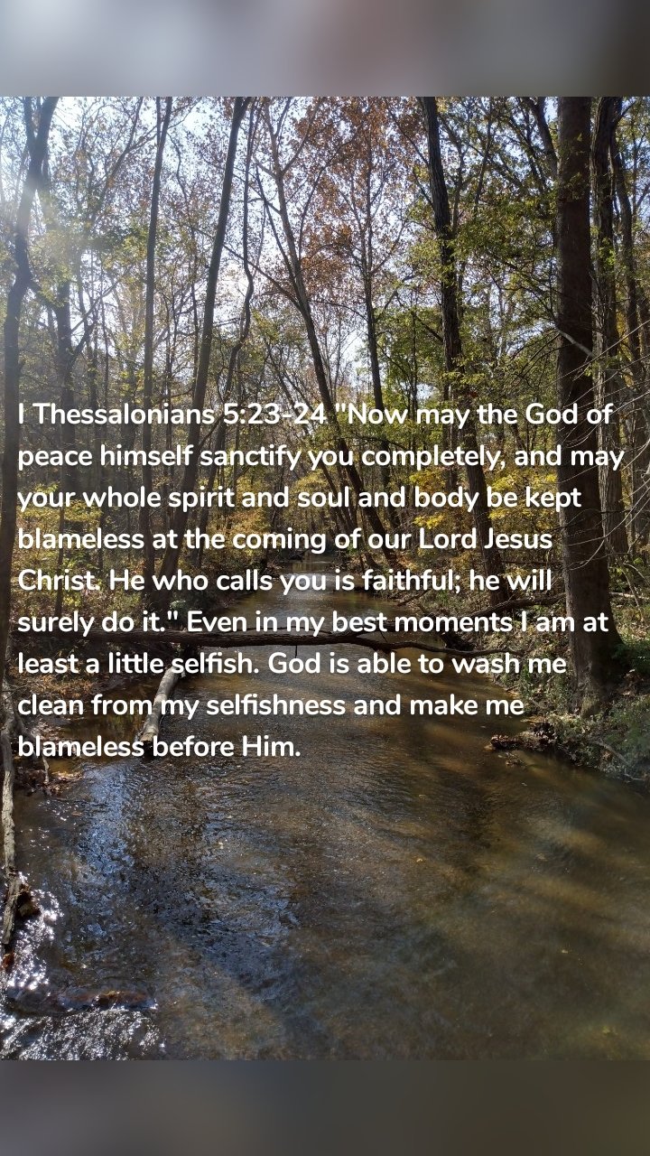 I Thessalonians 5:23-24 "Now may the God of peace himself sanctify you completely, and may your whole spirit and soul and body be kept blameless at the coming of our Lord Jesus Christ. He who calls you is faithful; he will surely do it." Even in my best moments I am at least a little selfish. God is able to wash me clean from my selfishness and make me blameless before Him. 