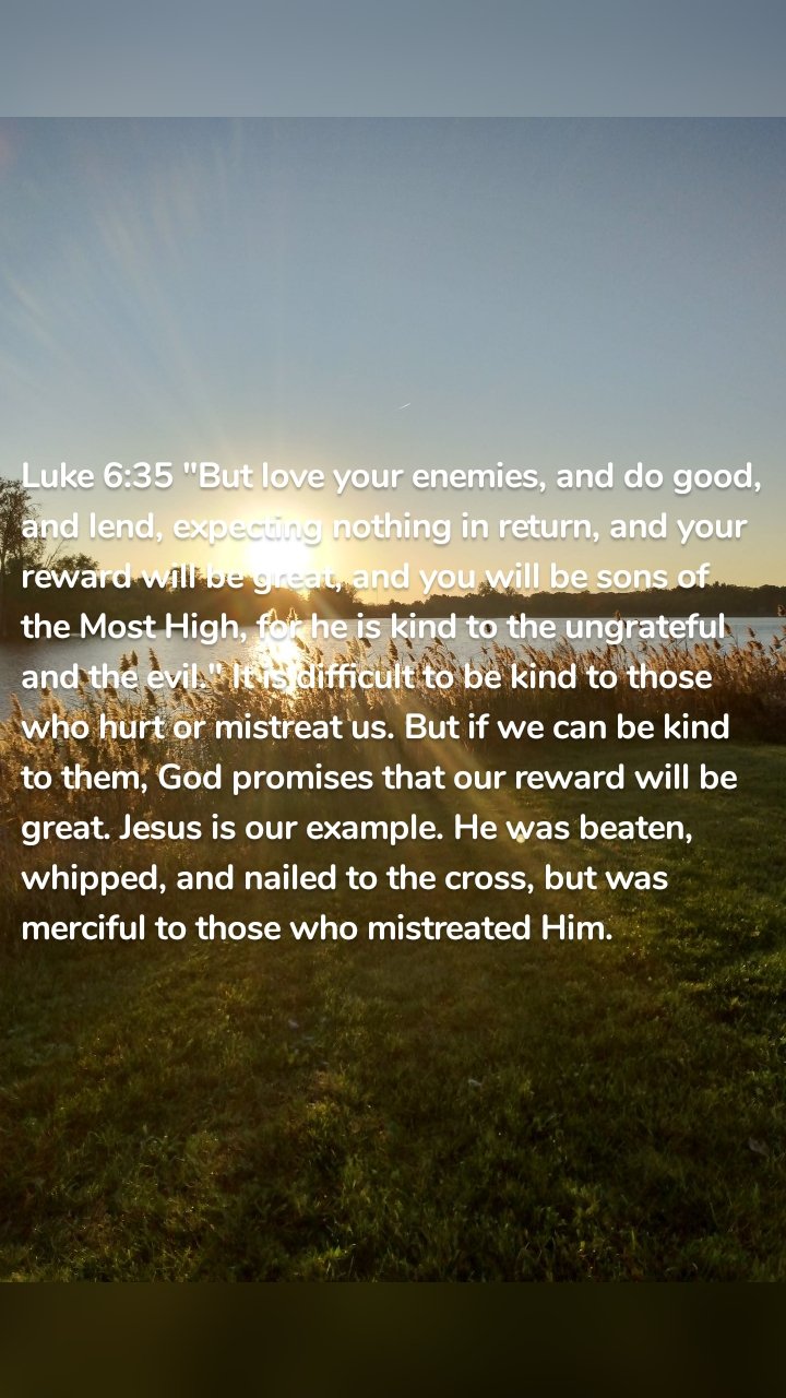 Luke 6:35 "But love your enemies, and do good, and lend, expecting nothing in return, and your reward will be great, and you will be sons of the Most High, for he is kind to the ungrateful and the evil." It is difficult to be kind to those who hurt or mistreat us. But if we can be kind to them, God promises that our reward will be great. Jesus is our example. He was beaten, whipped, and nailed to the cross, but was merciful to those who mistreated Him. 