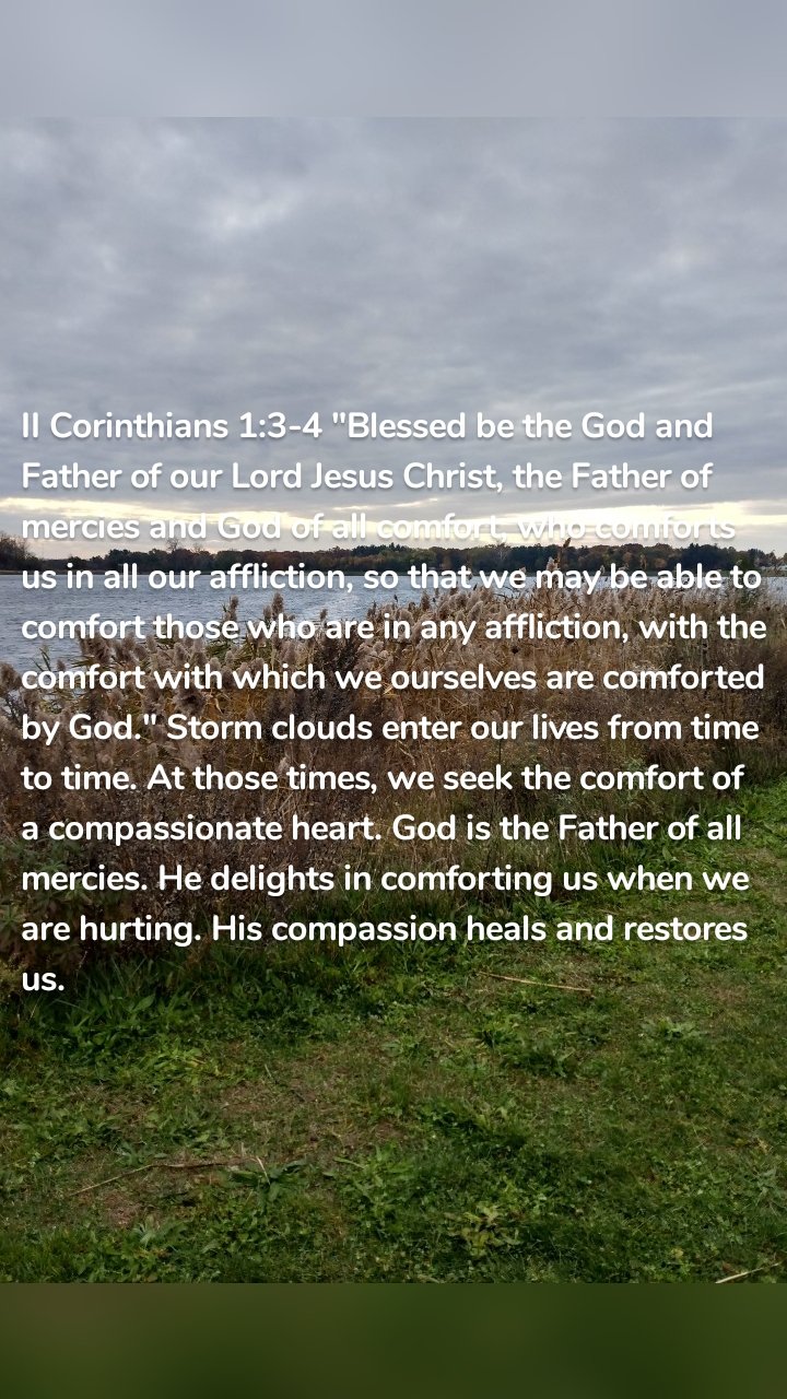 II Corinthians 1:3-4 "Blessed be the God and Father of our Lord Jesus Christ, the Father of mercies and God of all comfort, who comforts us in all our affliction, so that we may be able to comfort those who are in any affliction, with the comfort with which we ourselves are comforted by God." Storm clouds enter our lives from time to time. At those times, we seek the comfort of a compassionate heart. God is the Father of all mercies. He delights in comforting us when we are hurting. His compassion heals and restores us.