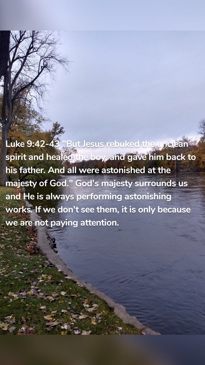 Luke 9:42-43 "But Jesus rebuked the unclean spirit and healed the boy, and gave him back to his father. And all were astonished at the majesty of God." God's majesty surrounds us and He is always performing astonishing works. If we don't see them, it is only because we are not paying attention. 