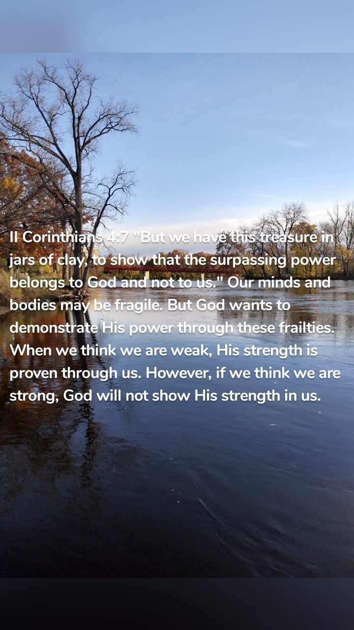 II Corinthians 4:7 "But we have this treasure in jars of clay, to show that the surpassing power belongs to God and not to us." Our minds and bodies may be fragile. But God wants to demonstrate His power through these frailties. When we think we are weak, His strength is proven through us. However, if we think we are strong, God will not show His strength in us. 