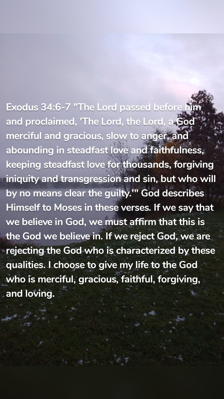 Exodus 34:6-7 "The Lord passed before him and proclaimed, 'The Lord, the Lord, a God merciful and gracious, slow to anger, and abounding in steadfast love and faithfulness, keeping steadfast love for thousands, forgiving iniquity and transgression and sin, but who will by no means clear the guilty.'" God describes Himself to Moses in these verses. If we say that we believe in God, we must affirm that this is the God we believe in. If we reject God, we are rejecting the God who is characterized by these qualities. I choose to give my life to the God who is merciful, gracious, faithful, forgiving, and loving. 