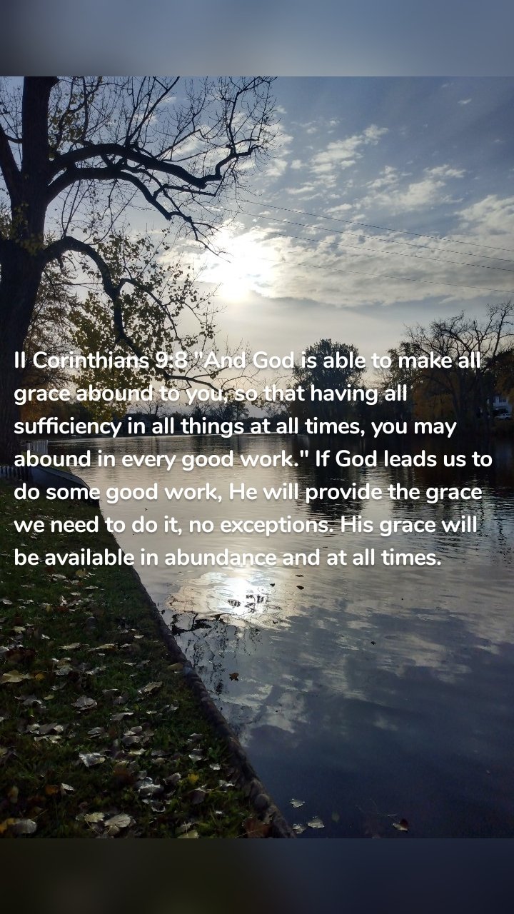 II Corinthians 9:8 "And God is able to make all grace abound to you, so that having all sufficiency in all things at all times, you may abound in every good work." If God leads us to do some good work, He will provide the grace we need to do it, no exceptions. His grace will be available in abundance and at all times.