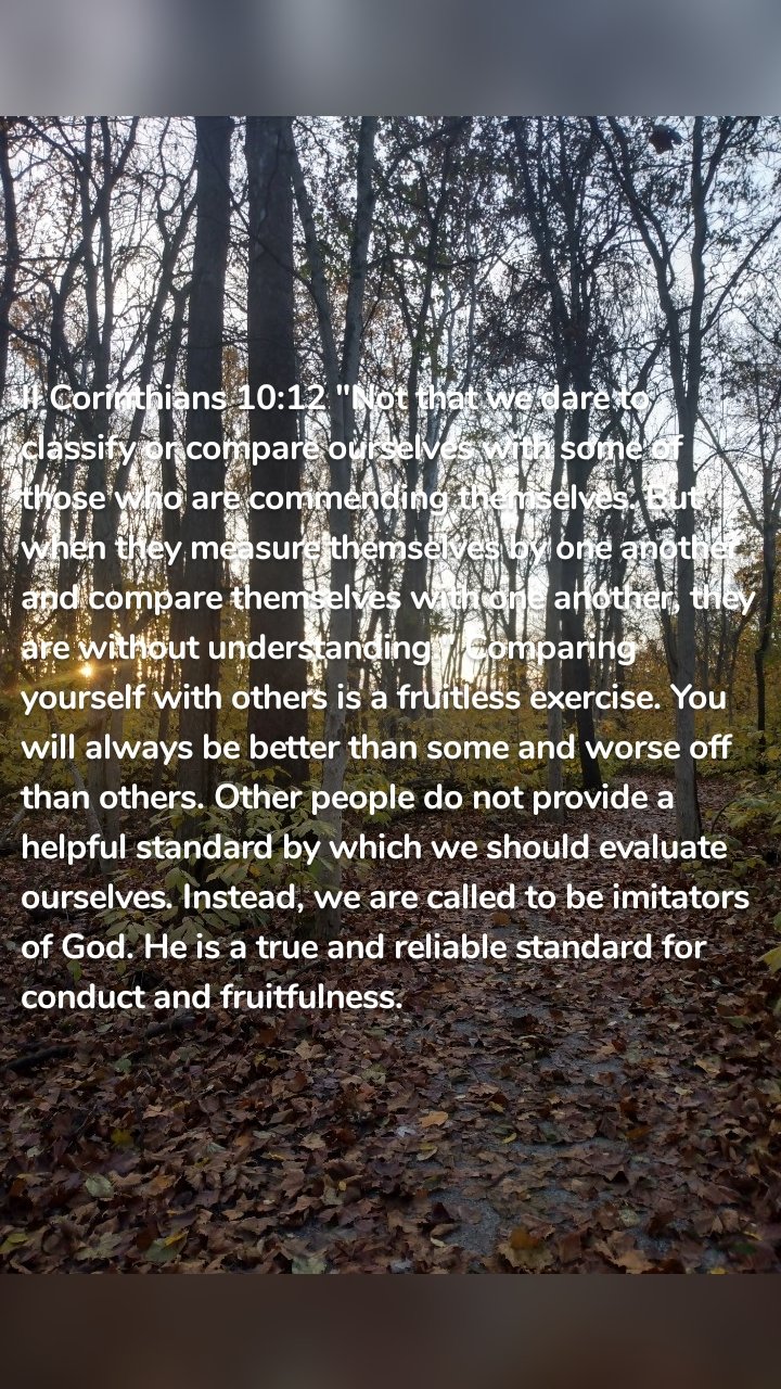 II Corinthians 10:12 "Not that we dare to classify or compare ourselves with some of those who are commending themselves. But when they measure themselves by one another and compare themselves with one another, they are without understanding." Comparing yourself with others is a fruitless exercise. You will always be better than some and worse off than others. Other people do not provide a helpful standard by which we should evaluate ourselves. Instead, we are called to be imitators of God. He is a true and reliable standard for conduct and fruitfulness.