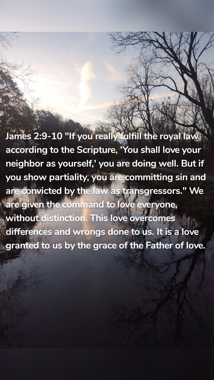 James 2:9-10 "If you really fulfill the royal law according to the Scripture, 'You shall love your neighbor as yourself,' you are doing well. But if you show partiality, you are committing sin and are convicted by the law as transgressors." We are given the command to love everyone, without distinction. This love overcomes differences and wrongs done to us. It is a love granted to us by the grace of the Father of love.