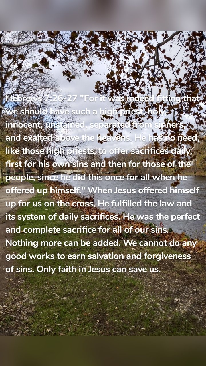 Hebrews 7:26-27 "For it was indeed fitting that we should have such a high priest, holy, innocent, unstained, separated from sinners, and exalted above the heavens. He has no need, like those high priests, to offer sacrifices daily, first for his own sins and then for those of the people, since he did this once for all when he offered up himself." When Jesus offered himself up for us on the cross, He fulfilled the law and its system of daily sacrifices. He was the perfect and complete sacrifice for all of our sins. Nothing more can be added. We cannot do any good works to earn salvation and forgiveness of sins. Only faith in Jesus can save us.
