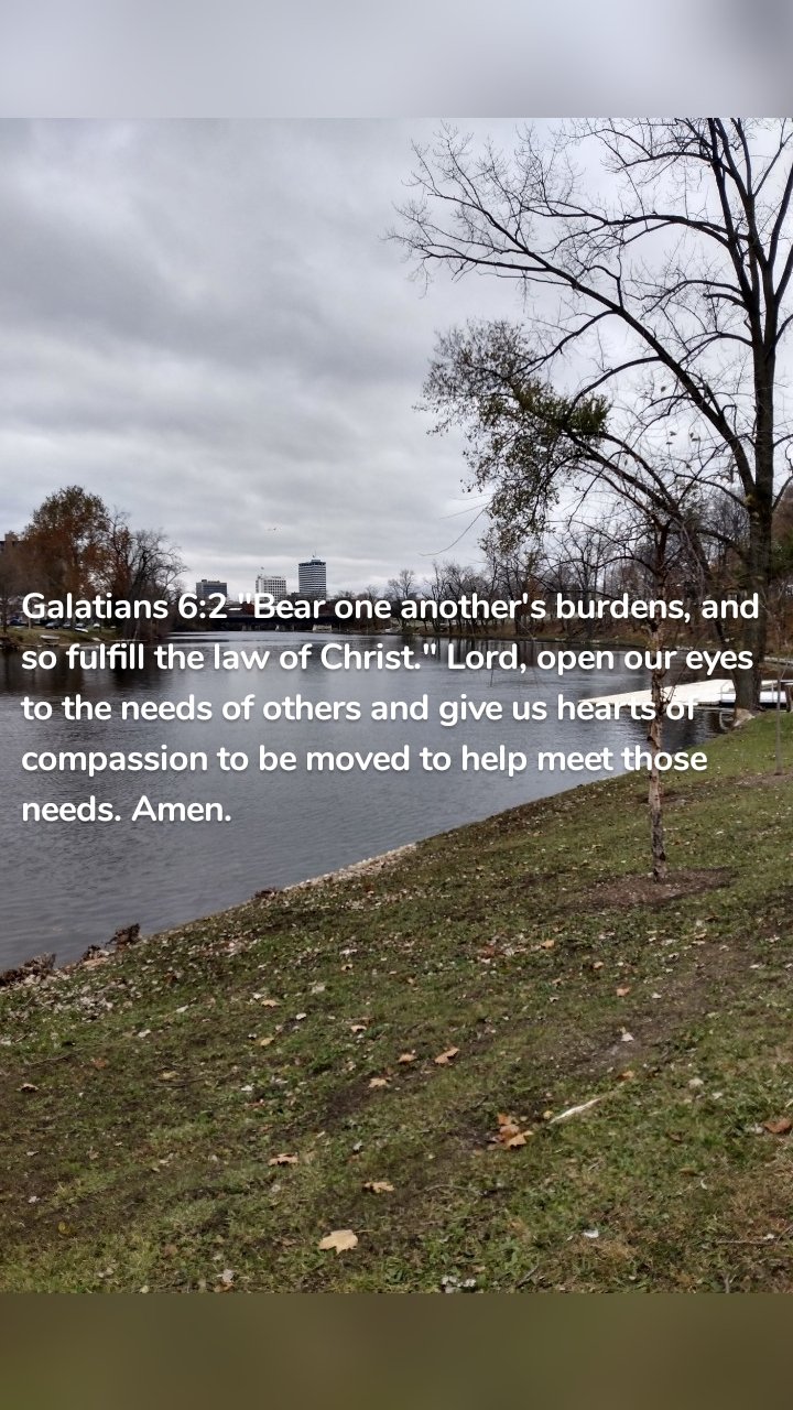 Galatians 6:2 "Bear one another's burdens, and so fulfill the law of Christ." Lord, open our eyes to the needs of others and give us hearts of compassion to be moved to help meet those needs. Amen. 