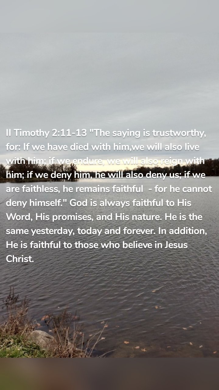 II Timothy 2:11-13 "The saying is trustworthy, for: If we have died with him,we will also live with him; if we endure, we will also reign with him; if we deny him, he will also deny us; if we are faithless, he remains faithful  - for he cannot deny himself." God is always faithful to His Word, His promises, and His nature. He is the same yesterday, today and forever. In addition, He is faithful to those who believe in Jesus Christ. 