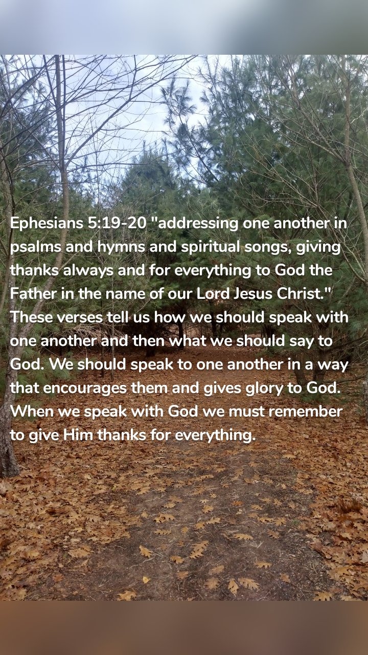 Ephesians 5:19-20 "addressing one another in psalms and hymns and spiritual songs, giving thanks always and for everything to God the Father in the name of our Lord Jesus Christ." These verses tell us how we should speak with one another and then what we should say to God. We should speak to one another in a way that encourages them and gives glory to God. When we speak with God we must remember to give Him thanks for everything.