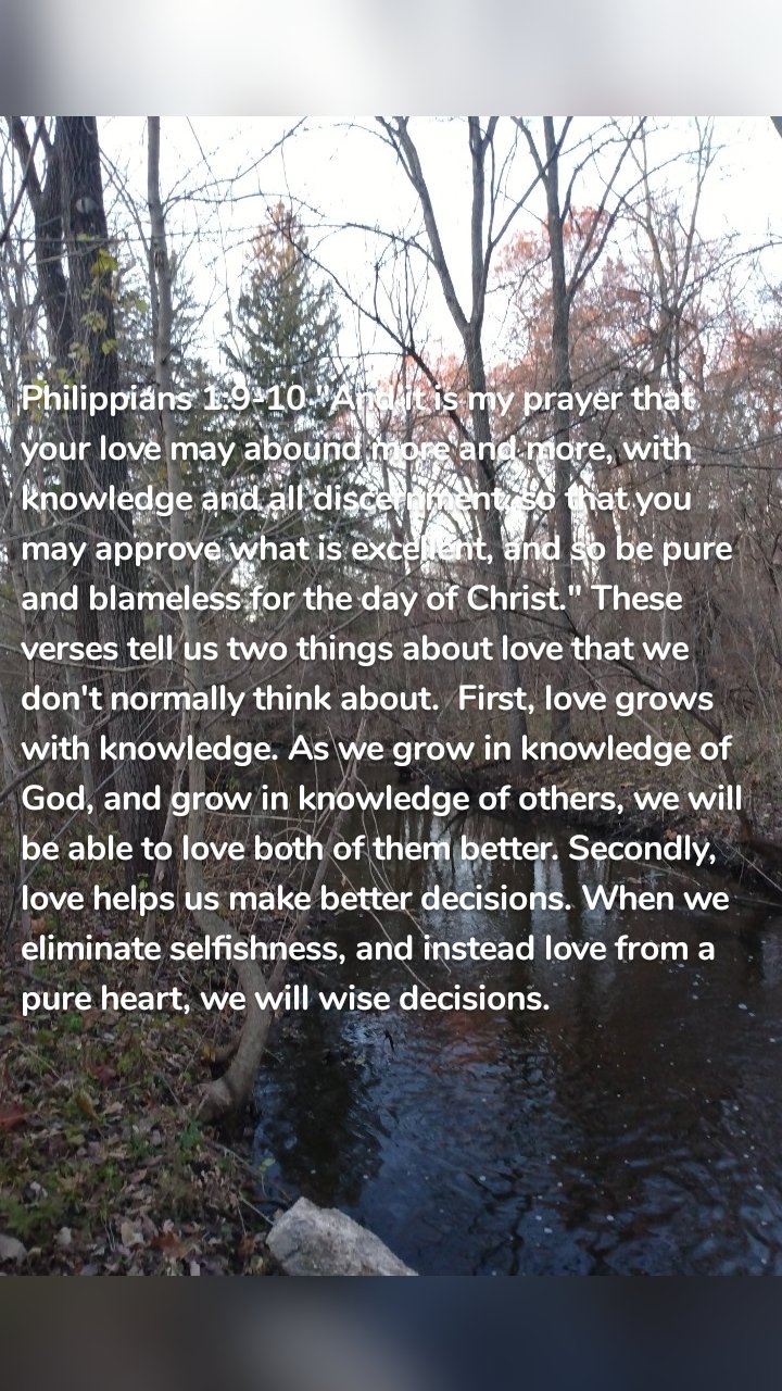 Philippians 1:9-10 "And it is my prayer that your love may abound more and more, with knowledge and all discernment, so that you may approve what is excellent, and so be pure and blameless for the day of Christ." These verses tell us two things about love that we don't normally think about. First, love grows with knowledge. As we grow in knowledge of God, and grow in knowledge of others, we will be able to love both of them better. Secondly, love helps us make better decisions. When we eliminate selfishness, and instead love from a pure heart, we will wise decisions.