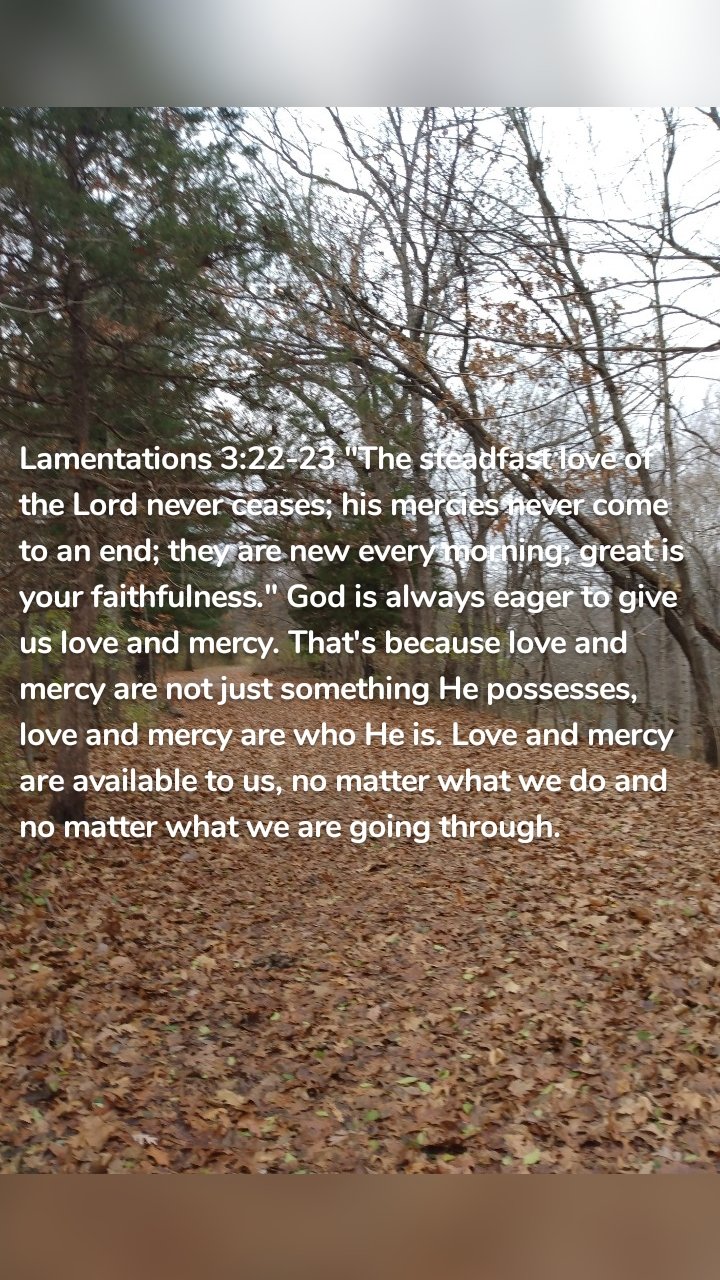 Lamentations 3:22-23 "The steadfast love of the Lord never ceases; his mercies never come to an end; they are new every morning; great is your faithfulness." God is always eager to give us love and mercy. That's because love and mercy are not just something He possesses, love and mercy are who He is. Love and mercy are available to us, no matter what we do and no matter what we are going through.