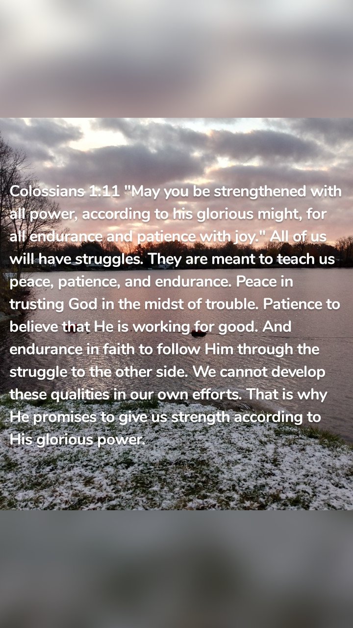 Colossians 1:11 "May you be strengthened with all power, according to his glorious might, for all endurance and patience with joy." All of us will have struggles. They are meant to teach us peace, patience, and endurance. Peace in trusting God in the midst of trouble. Patience to believe that He is working for good. And endurance in faith to follow Him through the struggle to the other side. We cannot develop these qualities in our own efforts. That is why He promises to give us strength according to His glorious power.