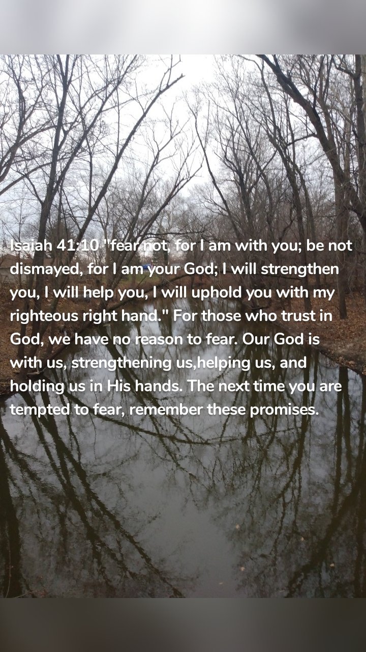 Isaiah 41:10 "fear not, for I am with you; be not dismayed, for I am your God; I will strengthen you, I will help you, I will uphold you with my righteous right hand." For those who trust in God, we have no reason to fear. Our God is with us, strengthening us,helping us, and holding us in His hands. The next time you are tempted to fear, remember these promises.
