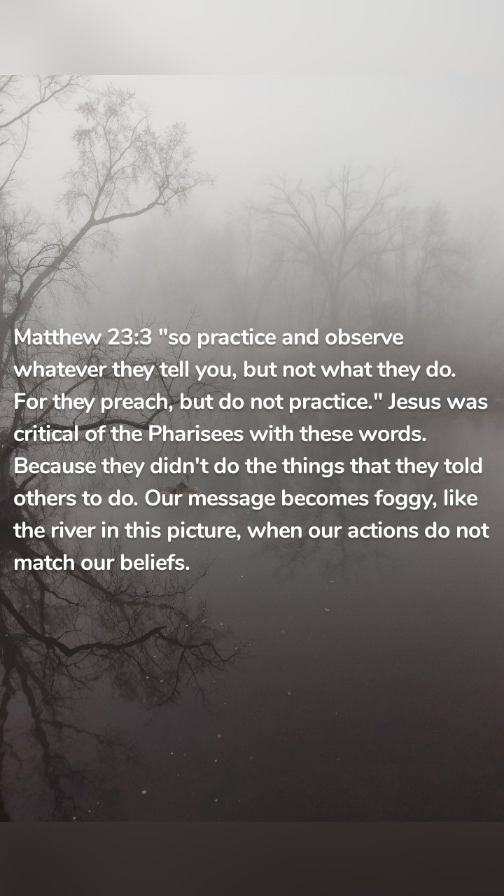 Matthew 23:3 "so practice and observe whatever they tell you, but not what they do. For they preach, but do not practice." Jesus was critical of the Pharisees with these words. Because they didn't do the things that they told others to do. Our message becomes foggy, like the river in this picture, when our actions do not match our beliefs.