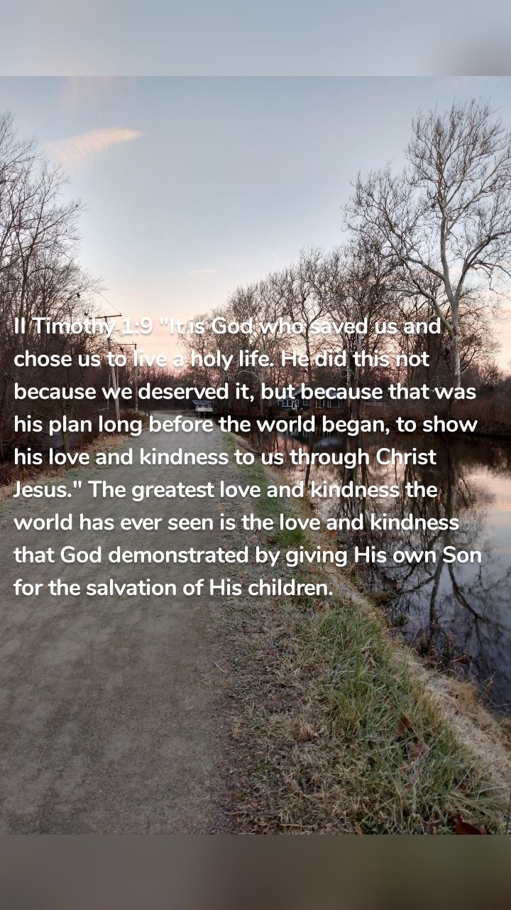 II Timothy 1:9 "It is God who saved us and chose us to live a holy life. He did this not because we deserved it, but because that was his plan long before the world began, to show his love and kindness to us through Christ Jesus." The greatest love and kindness the world has ever seen is the love and kindness that God demonstrated by giving His own Son for the salvation of His children.