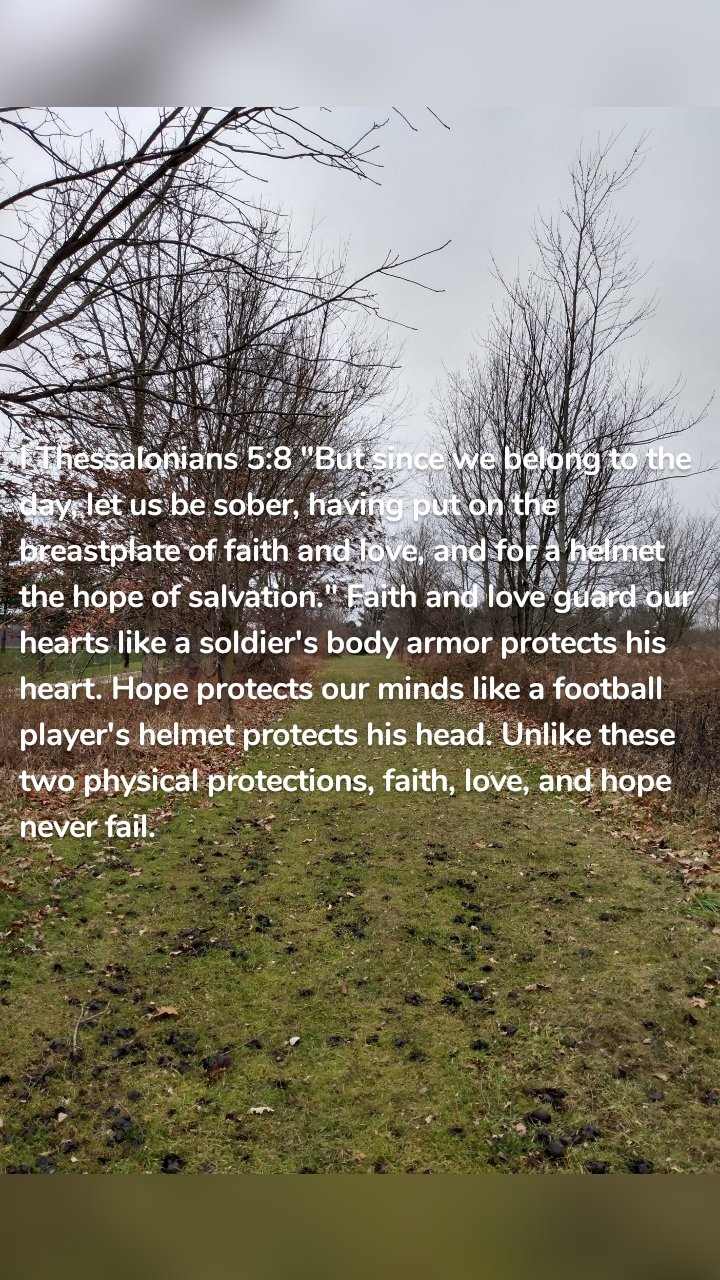 I Thessalonians 5:8 "But since we belong to the day, let us be sober, having put on the breastplate of faith and love, and for a helmet the hope of salvation." Faith and love guard our hearts like a soldier's body armor protects his heart. Hope protects our minds like a football player's helmet protects his head. Unlike these two physical protections, faith, love, and hope never fail.