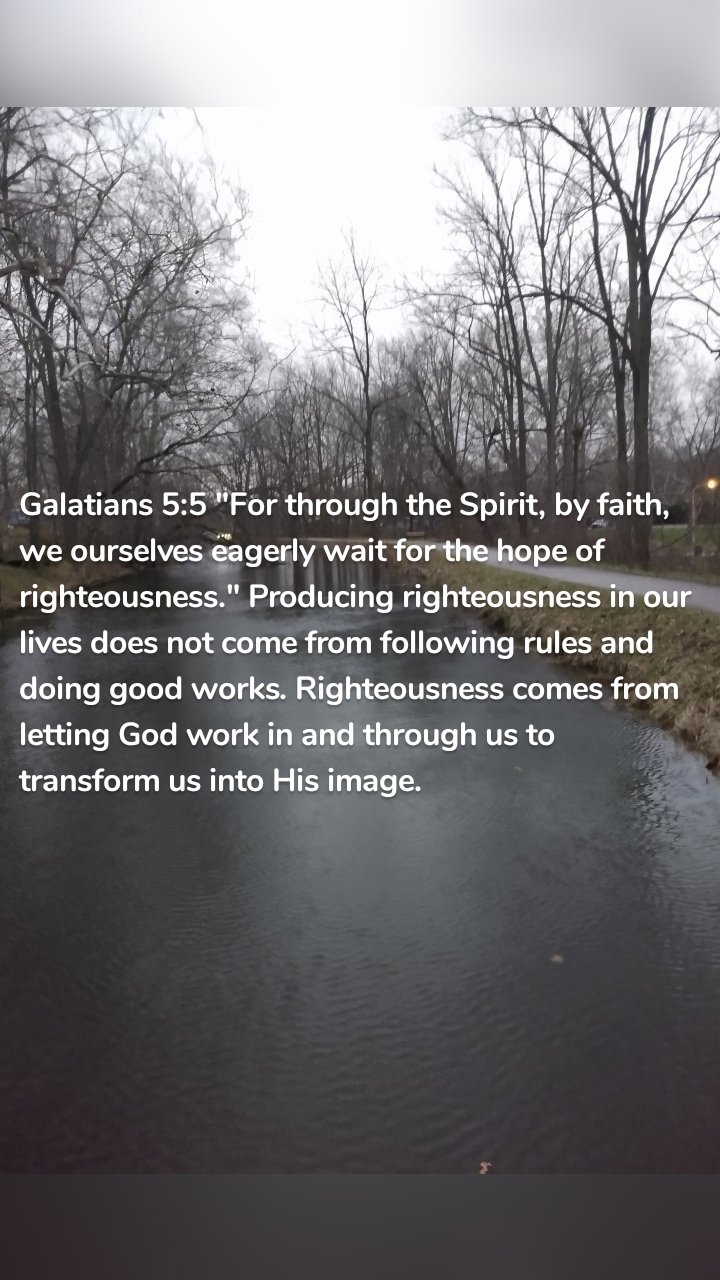 Galatians 5:5 "For through the Spirit, by faith, we ourselves eagerly wait for the hope of righteousness." Producing righteousness in our lives does not come from following rules and doing good works. Righteousness comes from letting God work in and through us to transform us into His image.