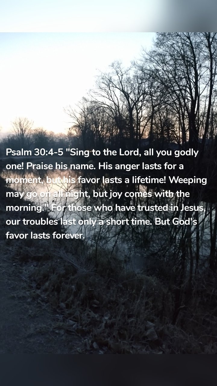 Psalm 30:4-5 "Sing to the Lord, all you godly one! Praise his name. His anger lasts for a moment, but his favor lasts a lifetime! Weeping may go on all night, but joy comes with the morning." For those who have trusted in Jesus, our troubles last only a short time. But God's favor lasts forever. 