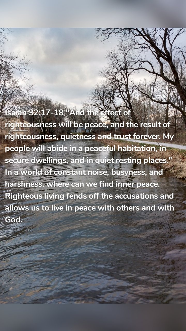 Isaiah 32:17-18 "And the effect of righteousness will be peace, and the result of righteousness, quietness and trust forever. My people will abide in a peaceful habitation, in secure dwellings, and in quiet resting places." In a world of constant noise, busyness, and harshness, where can we find inner peace. Righteous living fends off the accusations and allows us to live in peace with others and with God. 
