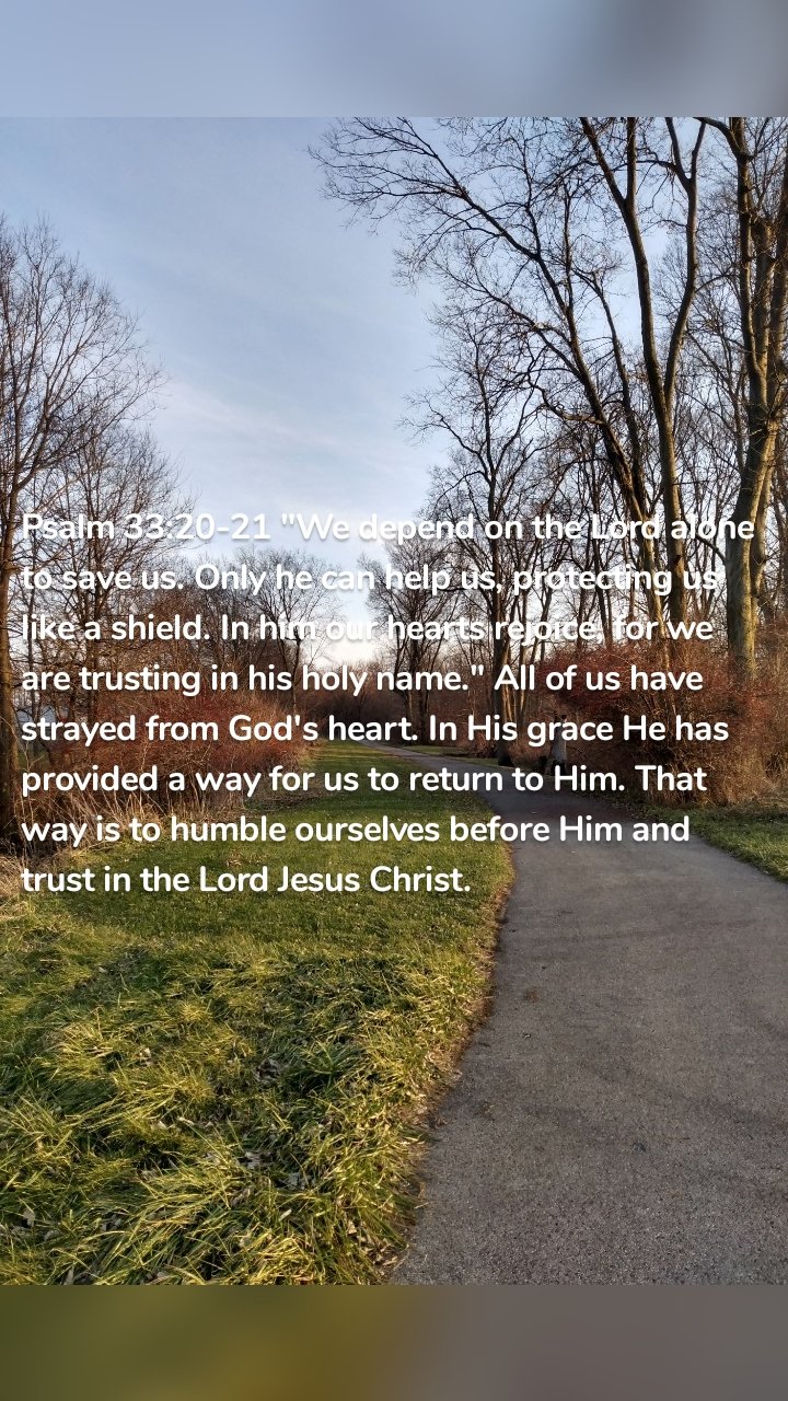 Psalm 33:20-21 "We depend on the Lord alone to save us. Only he can help us, protecting us like a shield. In him our hearts rejoice, for we are trusting in his holy name." All of us have strayed from God's heart. In His grace He has provided a way for us to return to Him. That way is to humble ourselves before Him and trust in the Lord Jesus Christ. 