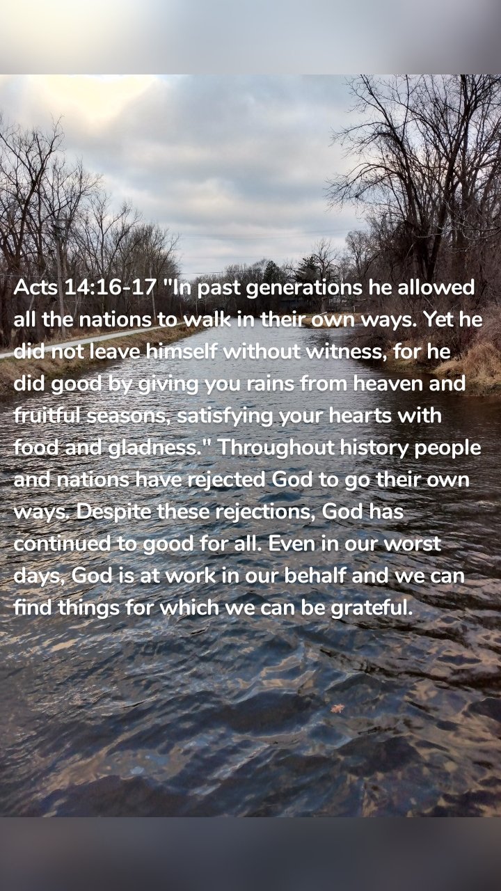 Acts 14:16-17 "In past generations he allowed all the nations to walk in their own ways. Yet he did not leave himself without witness, for he did good by giving you rains from heaven and fruitful seasons, satisfying your hearts with food and gladness." Throughout history people and nations have rejected God to go their own ways. Despite these rejections, God has continued to good for all. Even in our worst days, God is at work in our behalf and we can find things for which we can be grateful. 
