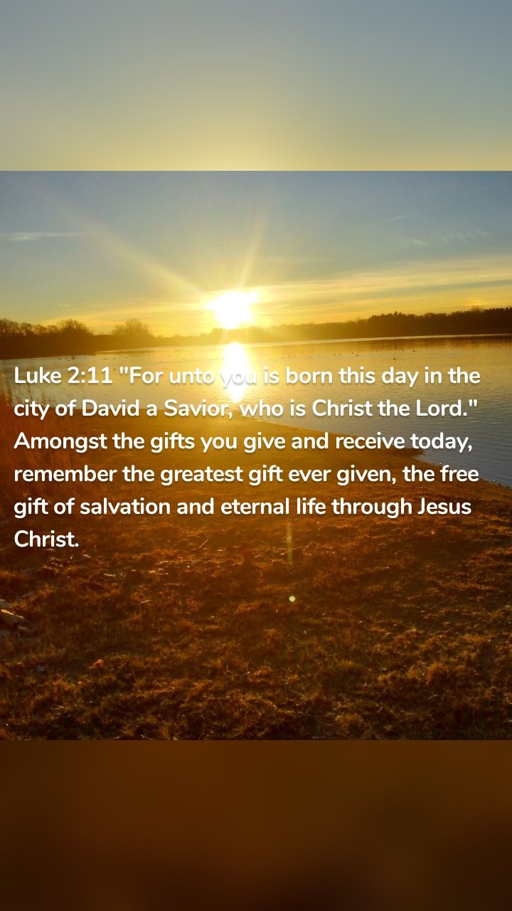 Luke 2:11 "For unto you is born this day in the city of David a Savior, who is Christ the Lord." Amongst the gifts you give and receive today, remember the greatest gift ever given, the free gift of salvation and eternal life through Jesus Christ. 