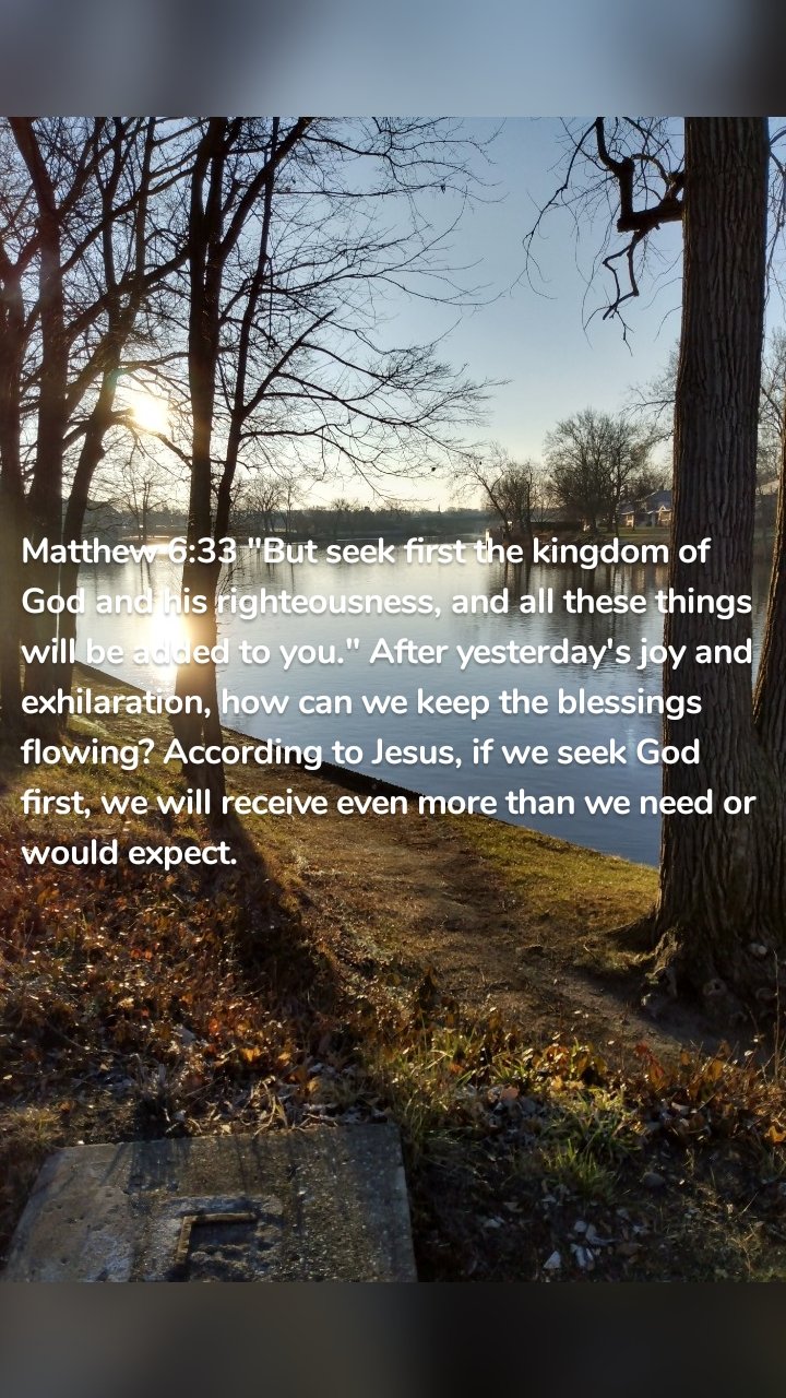 Matthew 6:33 "But seek first the kingdom of God and his righteousness, and all these things will be added to you." After yesterday's joy and exhilaration, how can we keep the blessings flowing? According to Jesus, if we seek God first, we will receive even more than we need or would expect. 