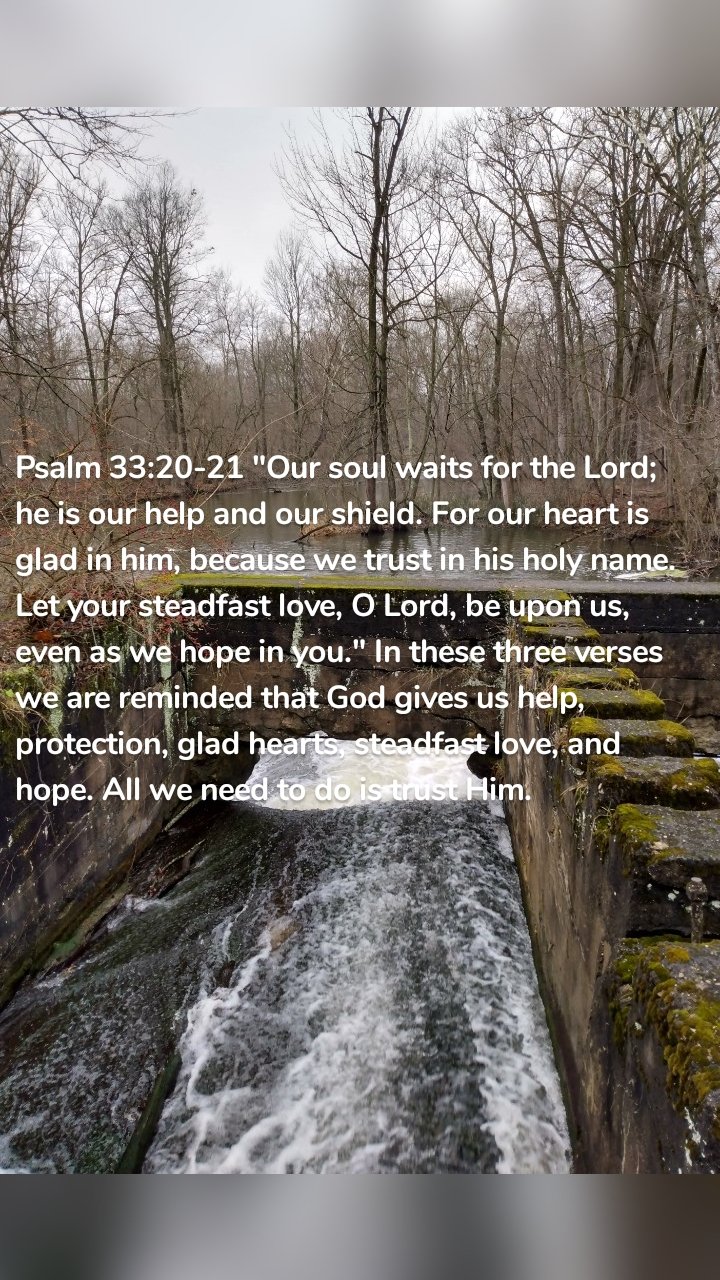 Psalm 33:20-21 "Our soul waits for the Lord; he is our help and our shield. For our heart is glad in him, because we trust in his holy name. Let your steadfast love, O Lord, be upon us, even as we hope in you." In these three verses we are reminded that God gives us help, protection, glad hearts, steadfast love, and hope. All we need to do is trust Him.