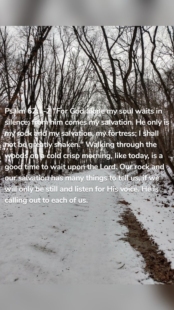 Psalm 62:1-2 "For God alone my soul waits in silence; from him comes my salvation. He only is my rock and my salvation, my fortress; I shall not be greatly shaken." Walking through the woods on a cold crisp morning, like today, is a good time to wait upon the Lord. Our rock and our salvation has many things to tell us, if we will only be still and listen for His voice. He is calling out to each of us.
