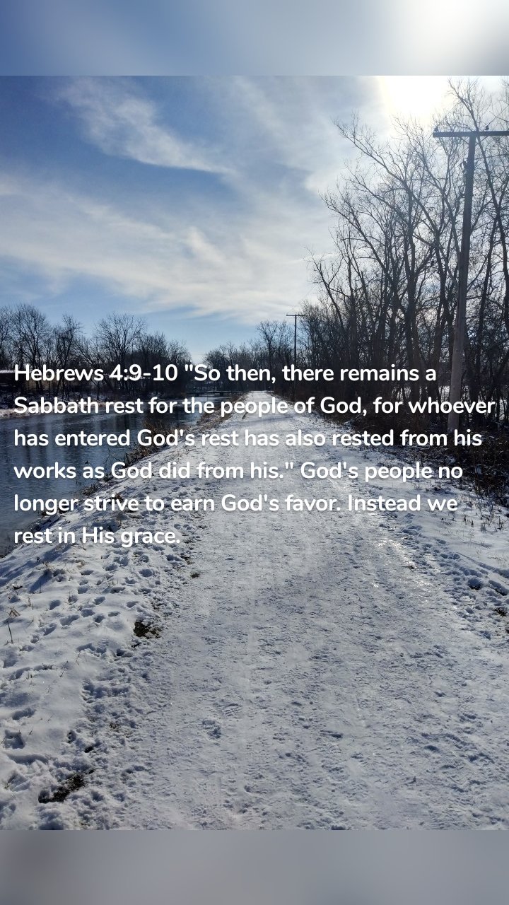 Hebrews 4:9-10 "So then, there remains a Sabbath rest for the people of God, for whoever has entered God's rest has also rested from his works as God did from his." God's people no longer strive to earn God's favor. Instead we rest in His grace.